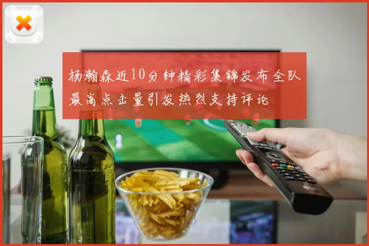 杨瀚森近10分钟精彩集锦发布全队最高点击量引发热烈支持评论
