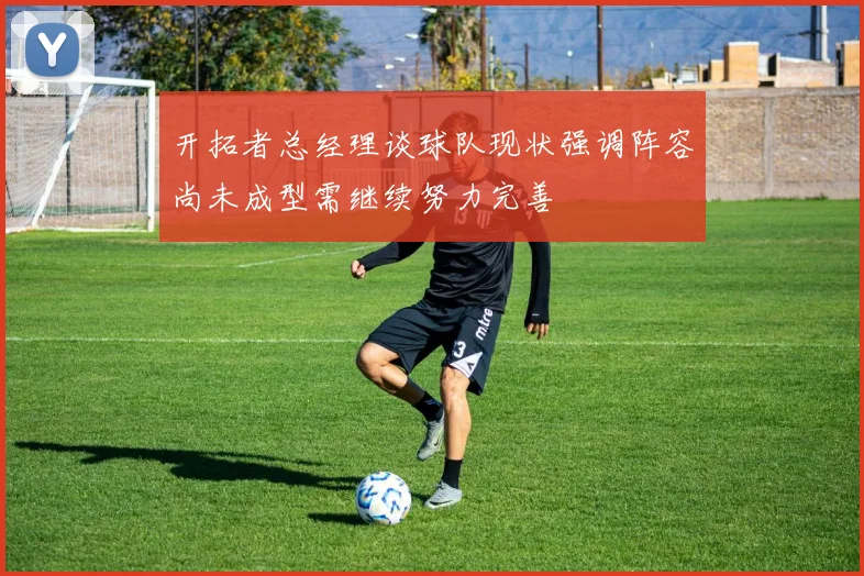 开拓者总经理谈球队现状强调阵容尚未成型需继续努力完善