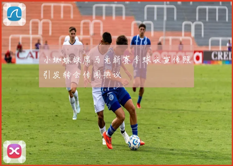 小蜘蛛缺席马竞新赛季球衣宣传照引发转会传闻热议