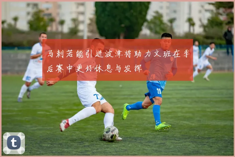 马刺若能引进波津将助力文班在季后赛中更好休息与发挥