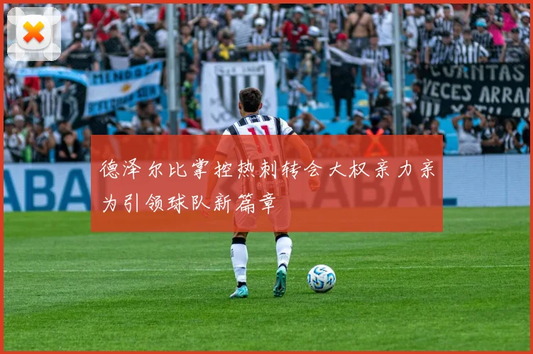 德泽尔比掌控热刺转会大权亲力亲为引领球队新篇章