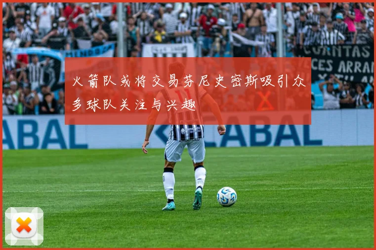 火箭队或将交易芬尼史密斯吸引众多球队关注与兴趣
