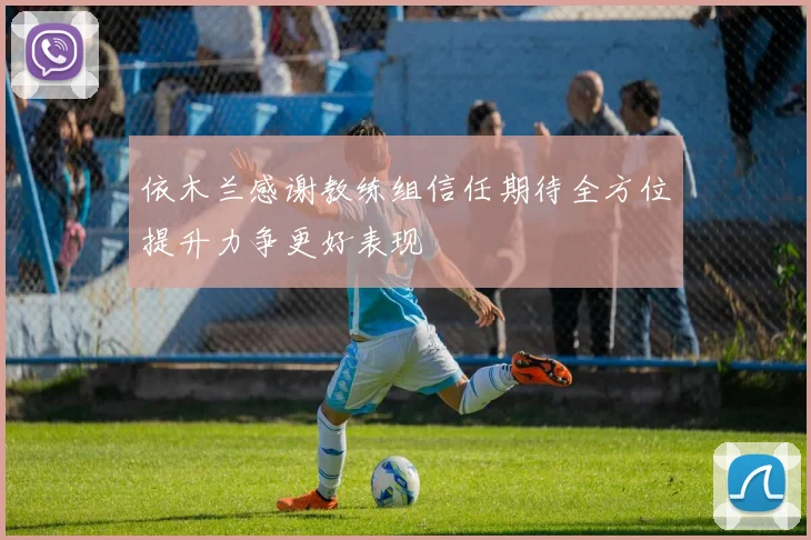 依木兰感谢教练组信任期待全方位提升力争更好表现
