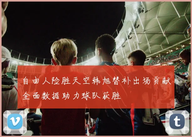 自由人险胜天空韩旭替补出场贡献全面数据助力球队获胜