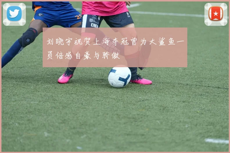刘晓宇祝贺上海夺冠曾为大鲨鱼一员倍感自豪与骄傲