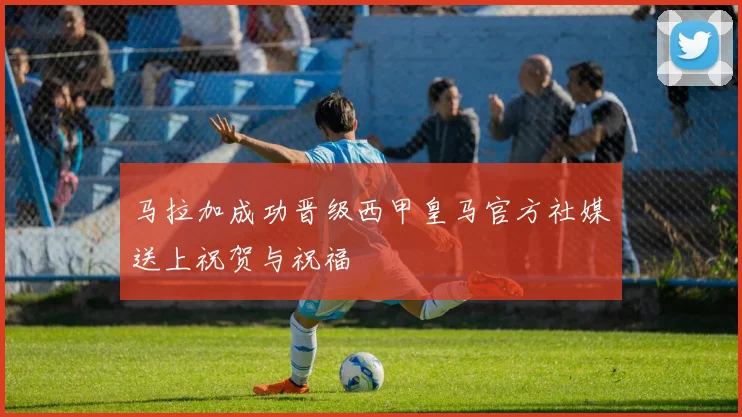 马拉加成功晋级西甲皇马官方社媒送上祝贺与祝福