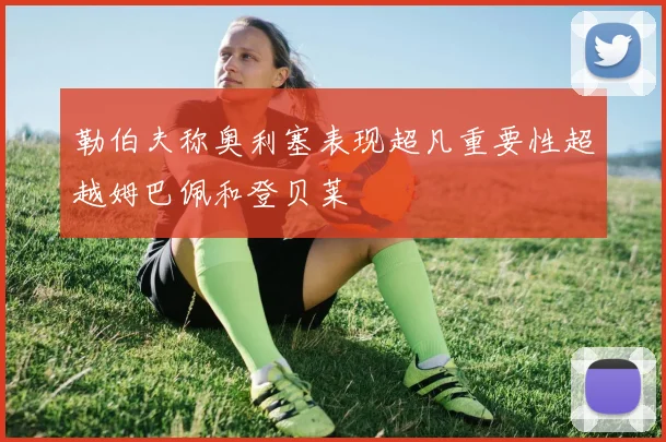 勒伯夫称奥利塞表现超凡重要性超越姆巴佩和登贝莱