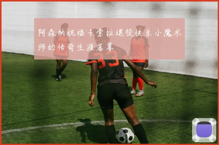 阿森纳祝福卡索拉退役快乐小魔术师的传奇生涯落幕