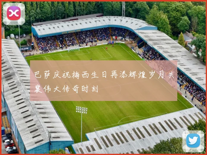 巴萨庆祝梅西生日再添辉煌岁月共襄伟大传奇时刻