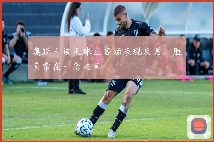 奥斯卡谈足球主客场表现反差：胜负常在一念之间