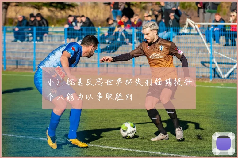 小川航基反思世界杯失利强调提升个人能力以争取胜利