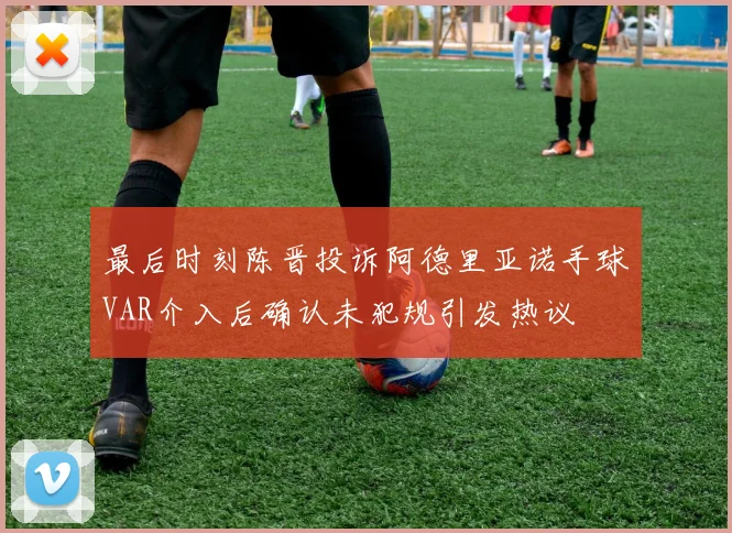 最后时刻陈晋投诉阿德里亚诺手球VAR介入后确认未犯规引发热议