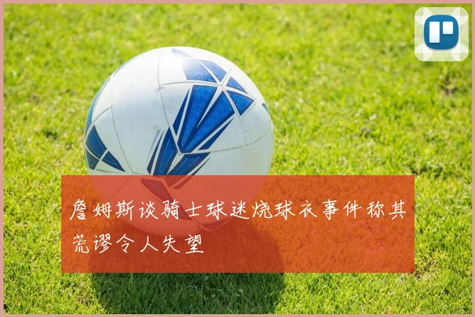 詹姆斯谈骑士球迷烧球衣事件称其荒谬令人失望