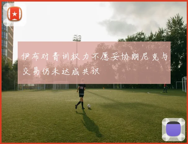 伊布对青训权力不愿妥协朗尼克与交易仍未达成共识