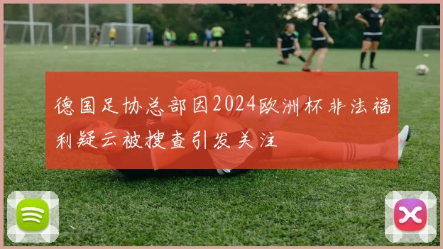 德国足协总部因2024欧洲杯非法福利疑云被搜查引发关注