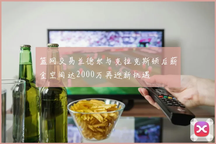 篮网交易兰德尔与克拉克斯顿后薪金空间达2000万再迎新机遇