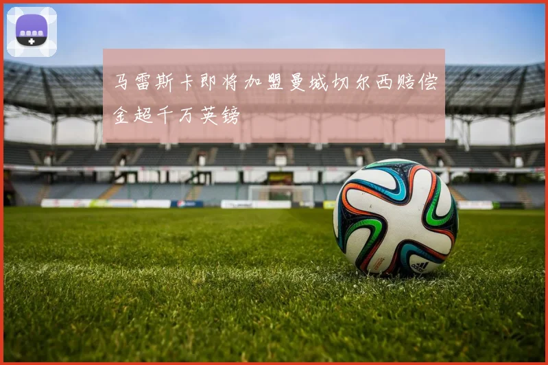 马雷斯卡即将加盟曼城切尔西赔偿金超千万英镑